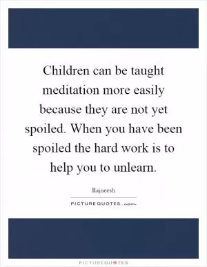 Children can be taught meditation more easily because they are not yet spoiled. When you have been spoiled the hard work is to help you to unlearn Picture Quote #1