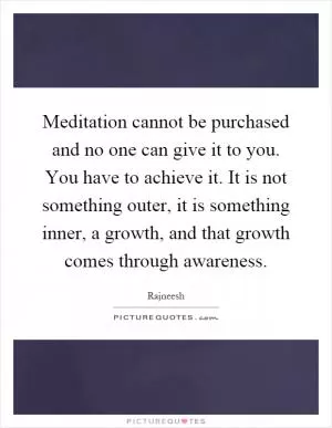 Meditation cannot be purchased and no one can give it to you. You have to achieve it. It is not something outer, it is something inner, a growth, and that growth comes through awareness Picture Quote #1