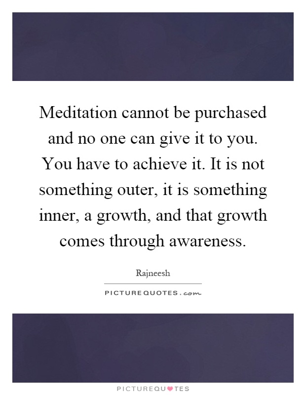 Meditation cannot be purchased and no one can give it to you. You have to achieve it. It is not something outer, it is something inner, a growth, and that growth comes through awareness Picture Quote #1