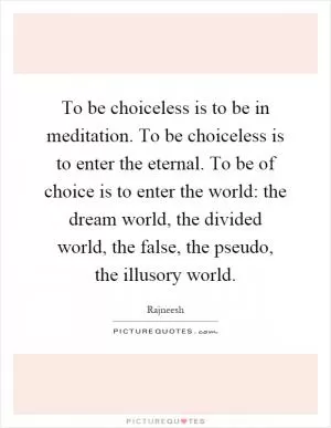 To be choiceless is to be in meditation. To be choiceless is to enter the eternal. To be of choice is to enter the world: the dream world, the divided world, the false, the pseudo, the illusory world Picture Quote #1