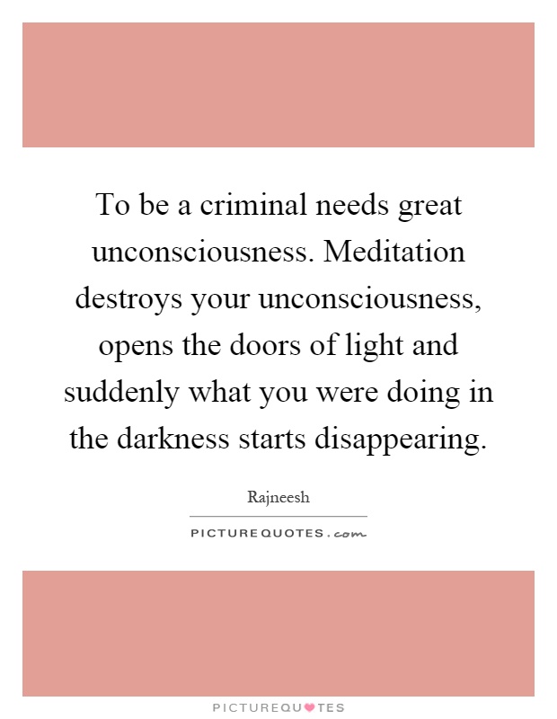 To be a criminal needs great unconsciousness. Meditation destroys your unconsciousness, opens the doors of light and suddenly what you were doing in the darkness starts disappearing Picture Quote #1