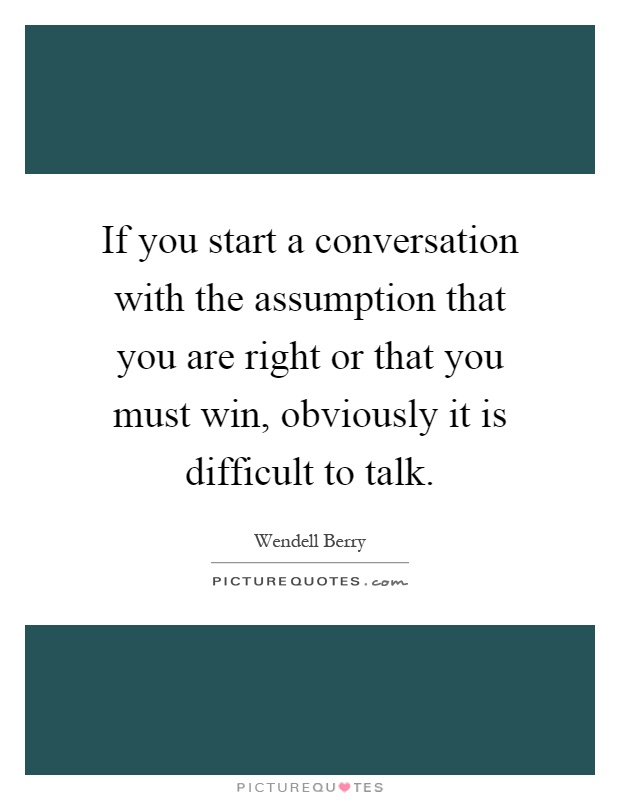 If you start a conversation with the assumption that you are right or that you must win, obviously it is difficult to talk Picture Quote #1