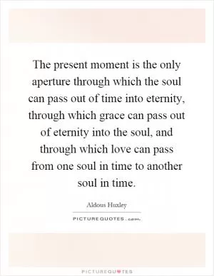 The present moment is the only aperture through which the soul can pass out of time into eternity, through which grace can pass out of eternity into the soul, and through which love can pass from one soul in time to another soul in time Picture Quote #1