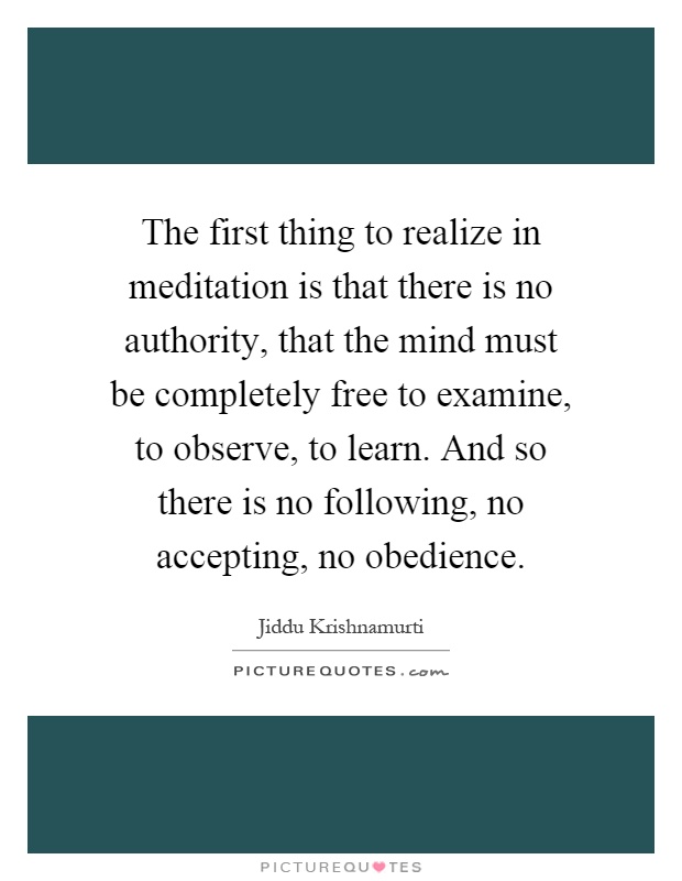 The first thing to realize in meditation is that there is no authority, that the mind must be completely free to examine, to observe, to learn. And so there is no following, no accepting, no obedience Picture Quote #1
