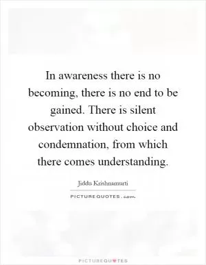 In awareness there is no becoming, there is no end to be gained. There is silent observation without choice and condemnation, from which there comes understanding Picture Quote #1