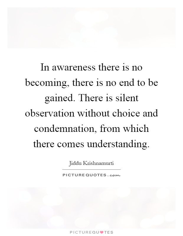 In awareness there is no becoming, there is no end to be gained. There is silent observation without choice and condemnation, from which there comes understanding Picture Quote #1