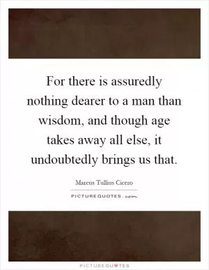 For there is assuredly nothing dearer to a man than wisdom, and though age takes away all else, it undoubtedly brings us that Picture Quote #1