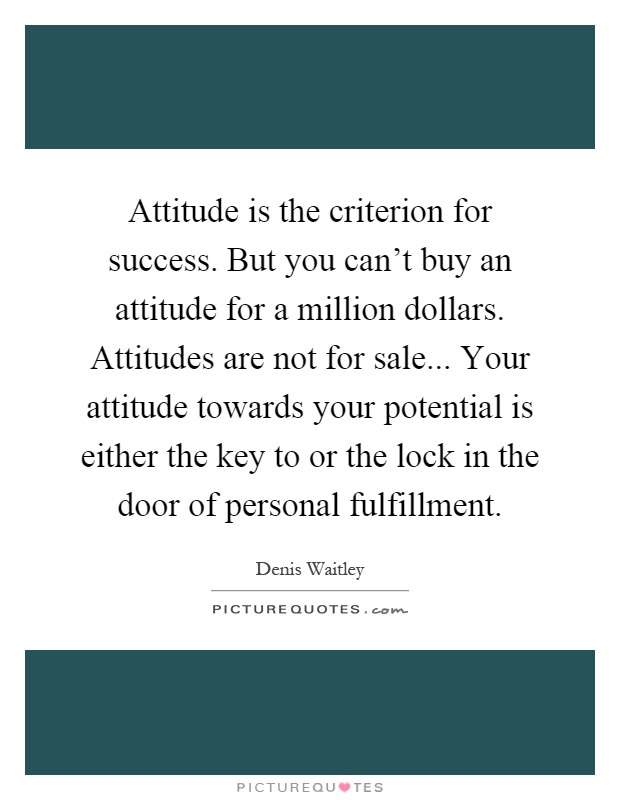 Attitude is the criterion for success. But you can't buy an attitude for a million dollars. Attitudes are not for sale... Your attitude towards your potential is either the key to or the lock in the door of personal fulfillment Picture Quote #1