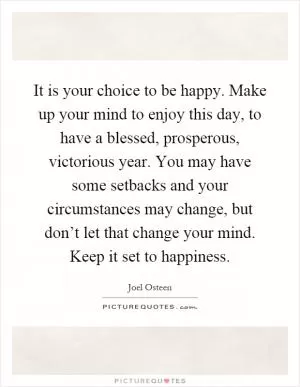 It is your choice to be happy. Make up your mind to enjoy this day, to have a blessed, prosperous, victorious year. You may have some setbacks and your circumstances may change, but don’t let that change your mind. Keep it set to happiness Picture Quote #1