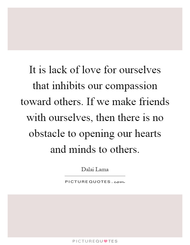 It is lack of love for ourselves that inhibits our compassion toward others. If we make friends with ourselves, then there is no obstacle to opening our hearts and minds to others Picture Quote #1