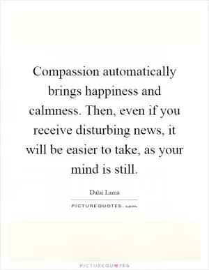 Compassion automatically brings happiness and calmness. Then, even if you receive disturbing news, it will be easier to take, as your mind is still Picture Quote #1