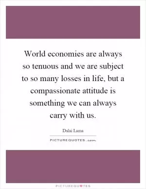 World economies are always so tenuous and we are subject to so many losses in life, but a compassionate attitude is something we can always carry with us Picture Quote #1