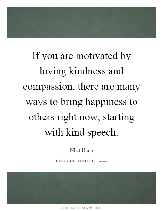 If you are motivated by loving kindness and compassion, there are many ways to bring happiness to others right now, starting with kind speech Picture Quote #1
