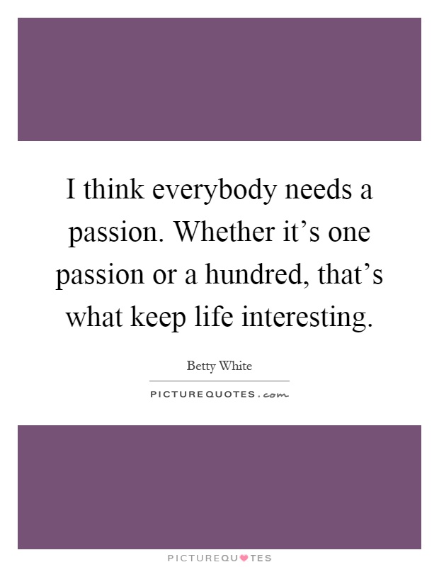 I think everybody needs a passion. Whether it's one passion or a hundred, that's what keep life interesting Picture Quote #1