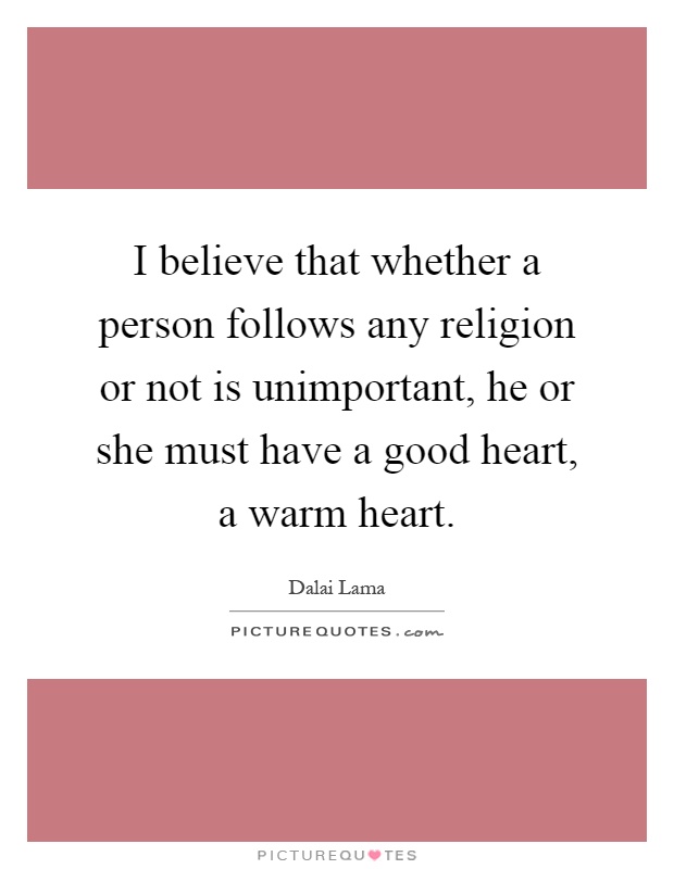 I believe that whether a person follows any religion or not is unimportant, he or she must have a good heart, a warm heart Picture Quote #1