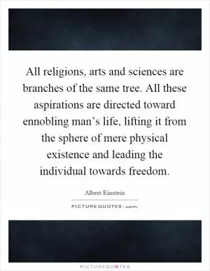 All religions, arts and sciences are branches of the same tree. All these aspirations are directed toward ennobling man’s life, lifting it from the sphere of mere physical existence and leading the individual towards freedom Picture Quote #1