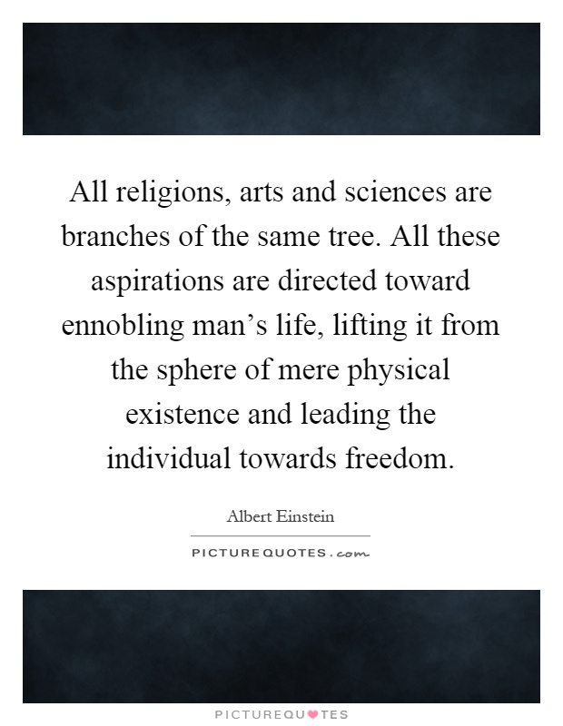 All religions, arts and sciences are branches of the same tree. All these aspirations are directed toward ennobling man's life, lifting it from the sphere of mere physical existence and leading the individual towards freedom Picture Quote #1