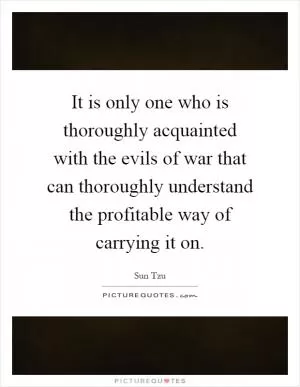 It is only one who is thoroughly acquainted with the evils of war that can thoroughly understand the profitable way of carrying it on Picture Quote #1