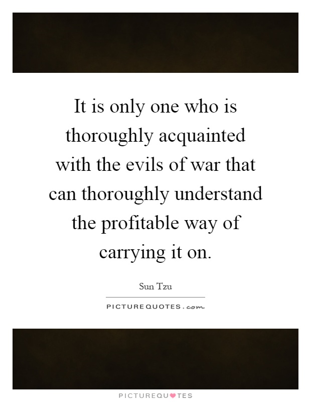 It is only one who is thoroughly acquainted with the evils of war that can thoroughly understand the profitable way of carrying it on Picture Quote #1