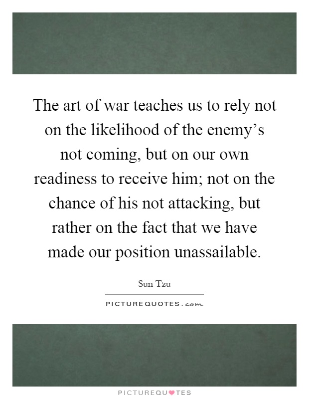 The art of war teaches us to rely not on the likelihood of the enemy's not coming, but on our own readiness to receive him; not on the chance of his not attacking, but rather on the fact that we have made our position unassailable Picture Quote #1