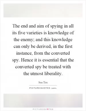 The end and aim of spying in all its five varieties is knowledge of the enemy; and this knowledge can only be derived, in the first instance, from the converted spy. Hence it is essential that the converted spy be treated with the utmost liberality Picture Quote #1