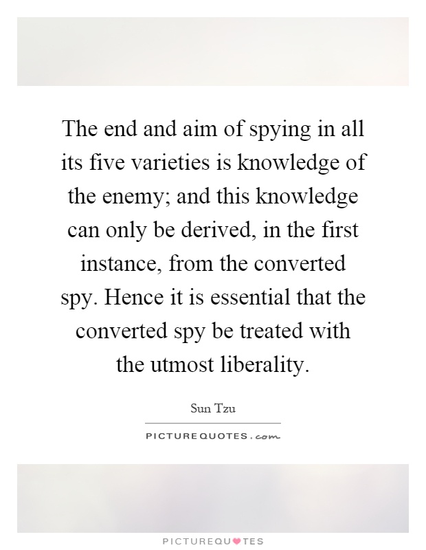 The end and aim of spying in all its five varieties is knowledge of the enemy; and this knowledge can only be derived, in the first instance, from the converted spy. Hence it is essential that the converted spy be treated with the utmost liberality Picture Quote #1