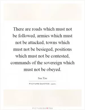 There are roads which must not be followed, armies which must not be attacked, towns which must not be besieged, positions which must not be contested, commands of the sovereign which must not be obeyed Picture Quote #1