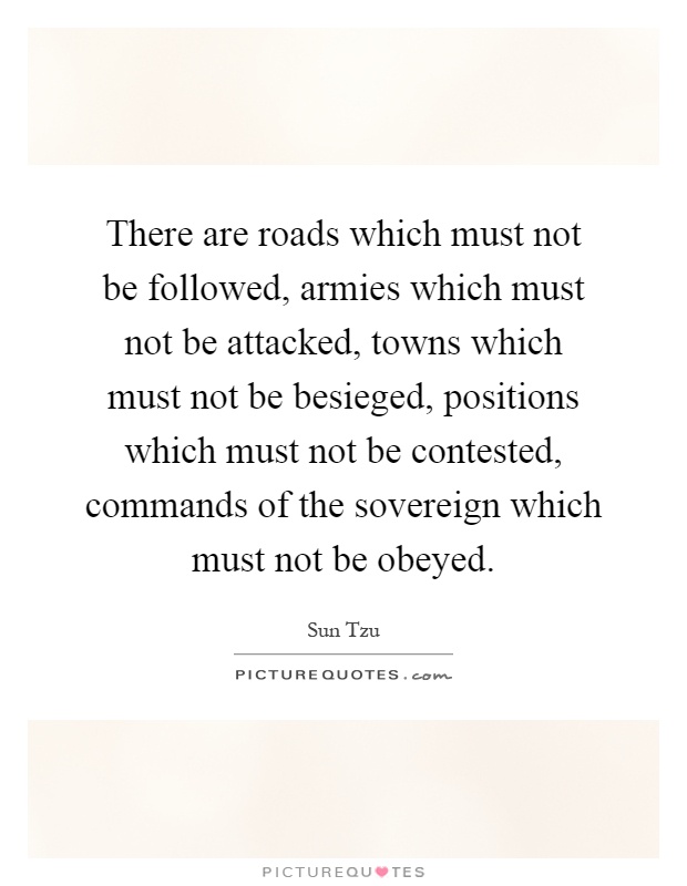 There are roads which must not be followed, armies which must not be attacked, towns which must not be besieged, positions which must not be contested, commands of the sovereign which must not be obeyed Picture Quote #1