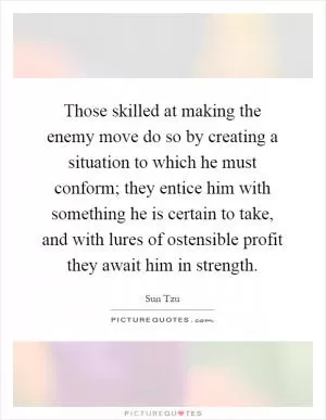 Those skilled at making the enemy move do so by creating a situation to which he must conform; they entice him with something he is certain to take, and with lures of ostensible profit they await him in strength Picture Quote #1