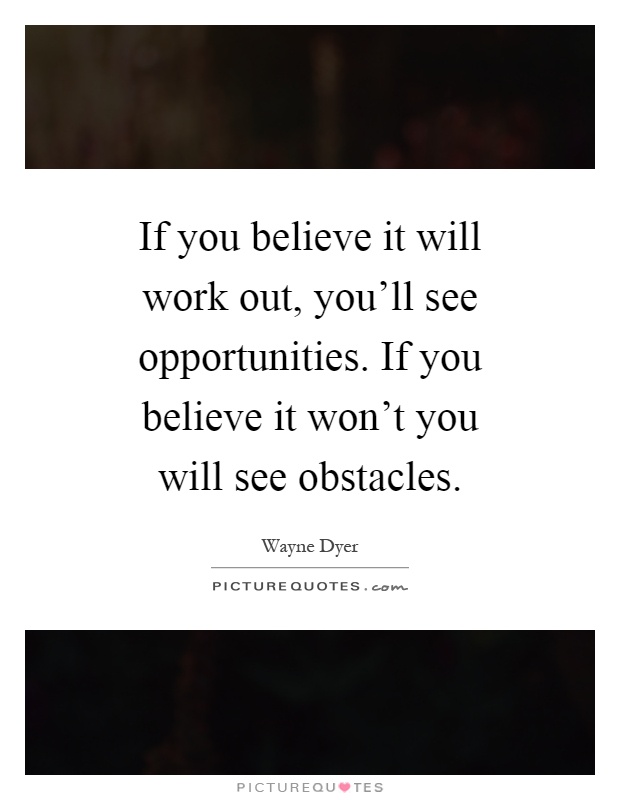 If you believe it will work out, you'll see opportunities. If you believe it won't you will see obstacles Picture Quote #1