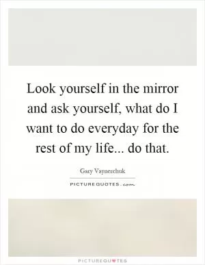 Look yourself in the mirror and ask yourself, what do I want to do everyday for the rest of my life... do that Picture Quote #1