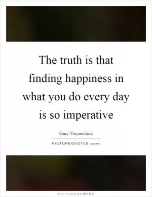The truth is that finding happiness in what you do every day is so imperative Picture Quote #1