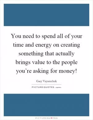 You need to spend all of your time and energy on creating something that actually brings value to the people you’re asking for money! Picture Quote #1