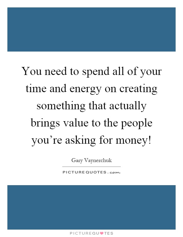 You need to spend all of your time and energy on creating something that actually brings value to the people you're asking for money! Picture Quote #1