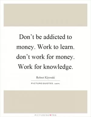 Don’t be addicted to money. Work to learn. don’t work for money. Work for knowledge Picture Quote #1