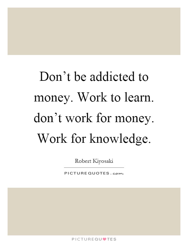Don't be addicted to money. Work to learn. don't work for money. Work for knowledge Picture Quote #1