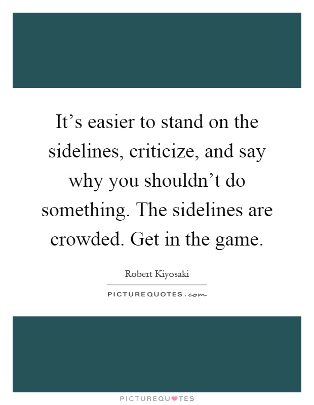 It's easier to stand on the sidelines, criticize, and say why you shouldn't do something. The sidelines are crowded. Get in the game Picture Quote #1