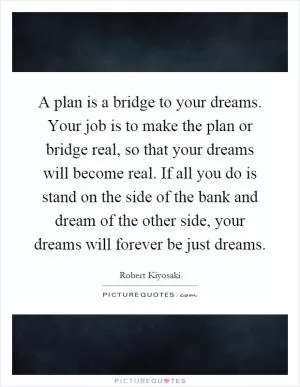 A plan is a bridge to your dreams. Your job is to make the plan or bridge real, so that your dreams will become real. If all you do is stand on the side of the bank and dream of the other side, your dreams will forever be just dreams Picture Quote #1