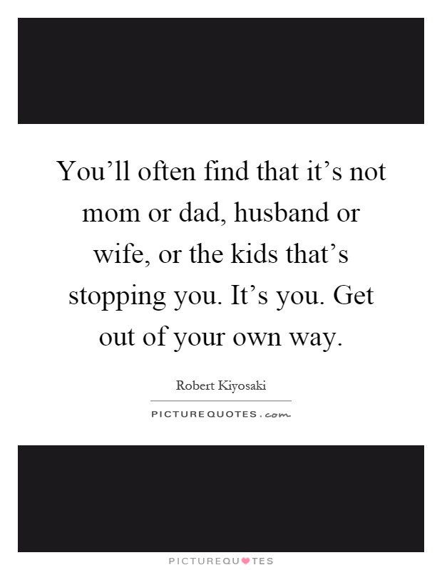 You'll often find that it's not mom or dad, husband or wife, or the kids that's stopping you. It's you. Get out of your own way Picture Quote #1