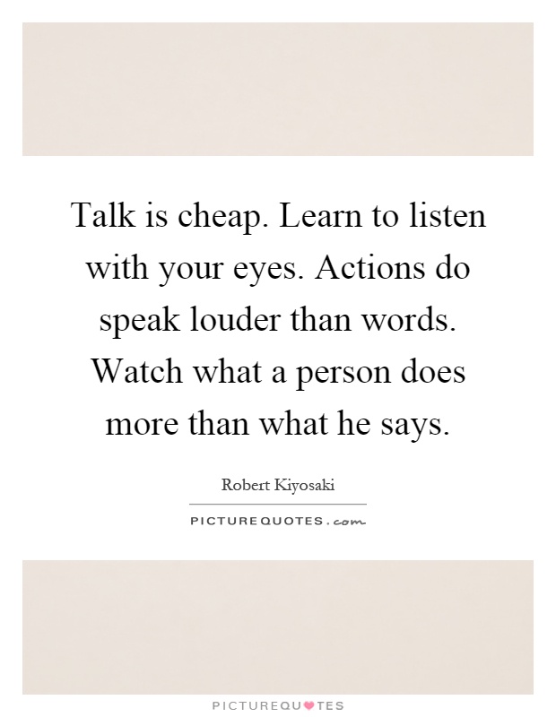 Talk is cheap. Learn to listen with your eyes. Actions do speak louder than words. Watch what a person does more than what he says Picture Quote #1