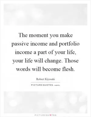The moment you make passive income and portfolio income a part of your life, your life will change. Those words will become flesh Picture Quote #1