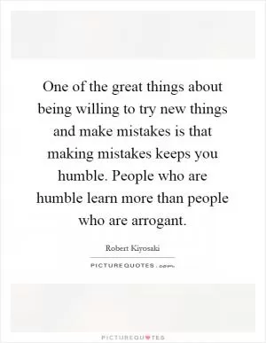 One of the great things about being willing to try new things and make mistakes is that making mistakes keeps you humble. People who are humble learn more than people who are arrogant Picture Quote #1