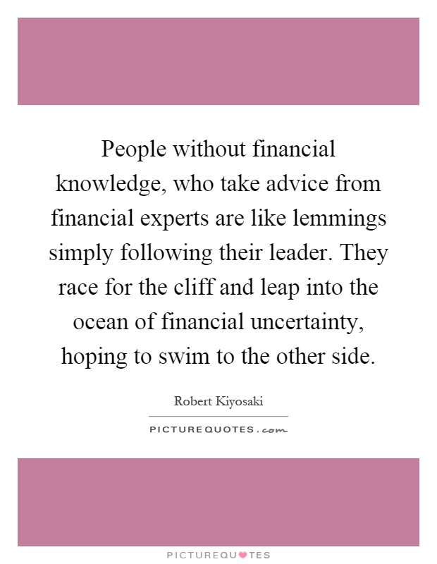 People without financial knowledge, who take advice from financial experts are like lemmings simply following their leader. They race for the cliff and leap into the ocean of financial uncertainty, hoping to swim to the other side Picture Quote #1