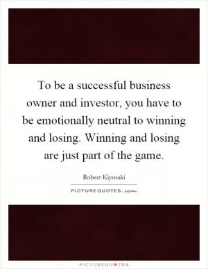 To be a successful business owner and investor, you have to be emotionally neutral to winning and losing. Winning and losing are just part of the game Picture Quote #1