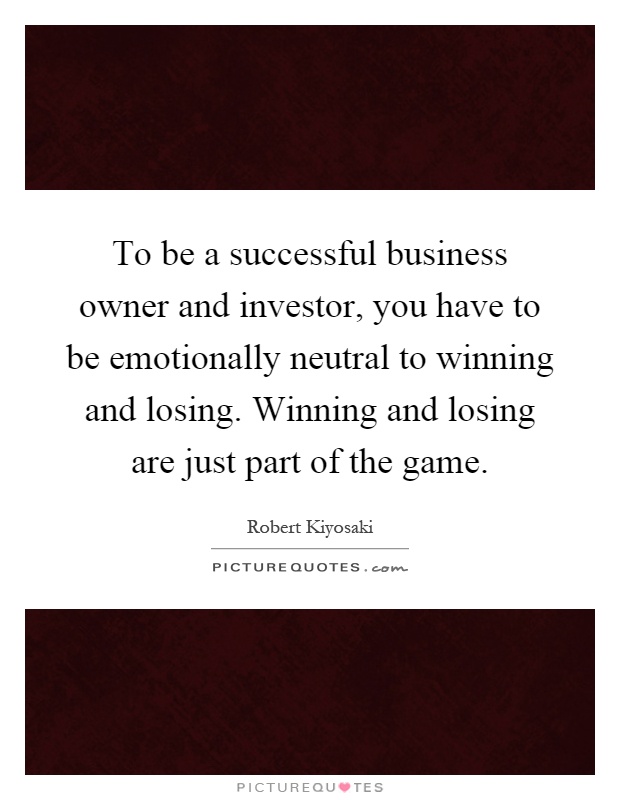 To be a successful business owner and investor, you have to be emotionally neutral to winning and losing. Winning and losing are just part of the game Picture Quote #1