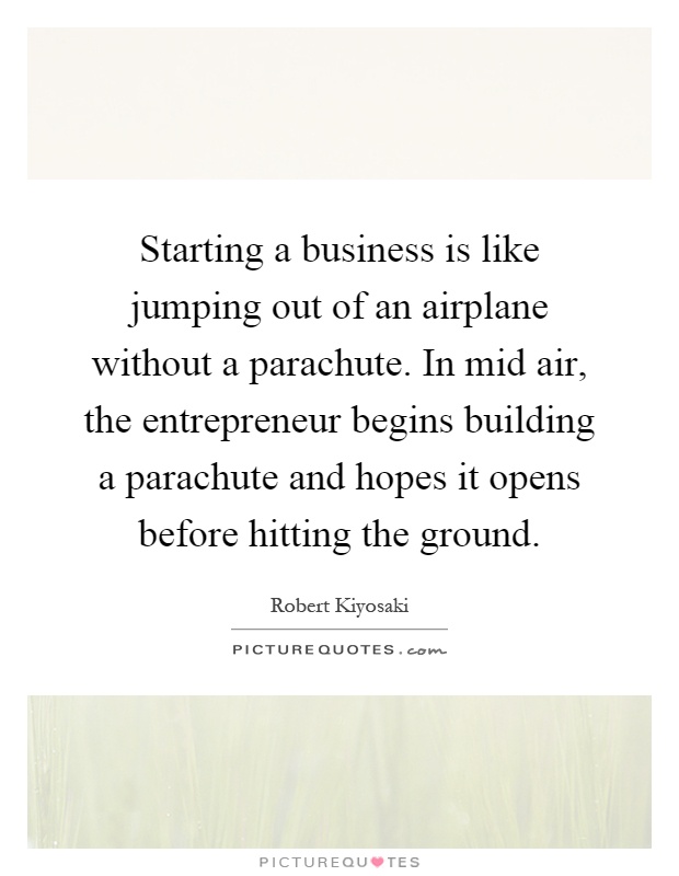 Starting a business is like jumping out of an airplane without a parachute. In mid air, the entrepreneur begins building a parachute and hopes it opens before hitting the ground Picture Quote #1
