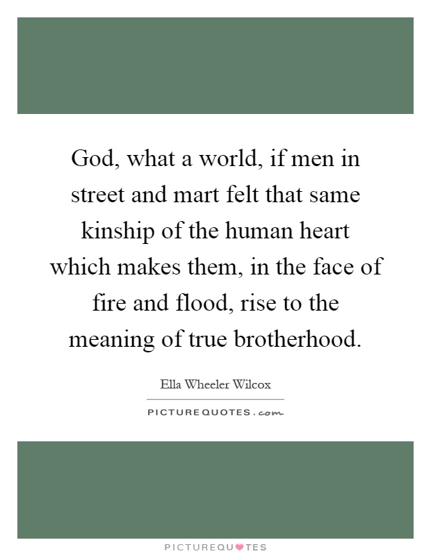 God, what a world, if men in street and mart felt that same kinship of the human heart which makes them, in the face of fire and flood, rise to the meaning of true brotherhood Picture Quote #1