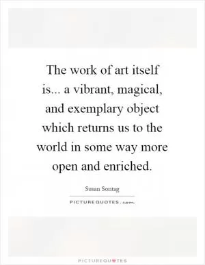 The work of art itself is... a vibrant, magical, and exemplary object which returns us to the world in some way more open and enriched Picture Quote #1
