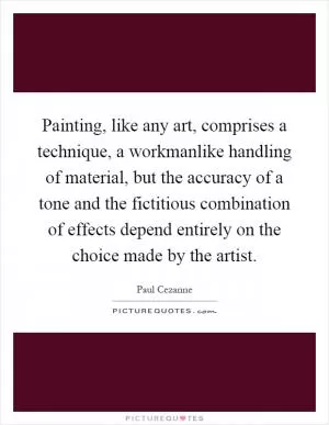 Painting, like any art, comprises a technique, a workmanlike handling of material, but the accuracy of a tone and the fictitious combination of effects depend entirely on the choice made by the artist Picture Quote #1