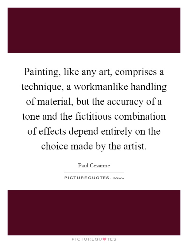 Painting, like any art, comprises a technique, a workmanlike handling of material, but the accuracy of a tone and the fictitious combination of effects depend entirely on the choice made by the artist Picture Quote #1